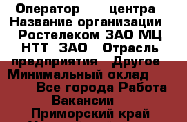 Оператор Call-центра › Название организации ­ Ростелеком ЗАО МЦ НТТ, ЗАО › Отрасль предприятия ­ Другое › Минимальный оклад ­ 17 000 - Все города Работа » Вакансии   . Приморский край,Уссурийский г. о. 